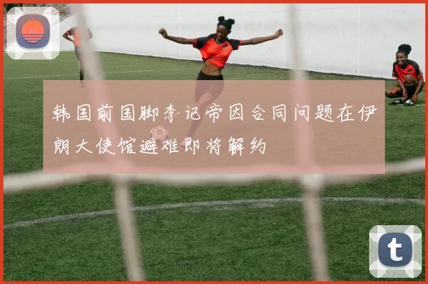 韩国前国脚李记帝因合同问题在伊朗大使馆避难即将解约