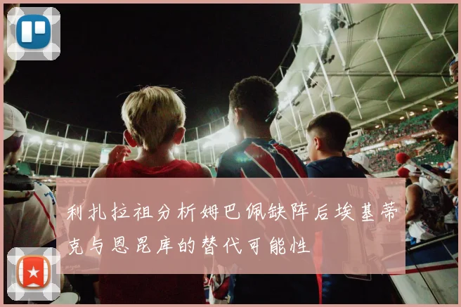 利扎拉祖分析姆巴佩缺阵后埃基蒂克与恩昆库的替代可能性