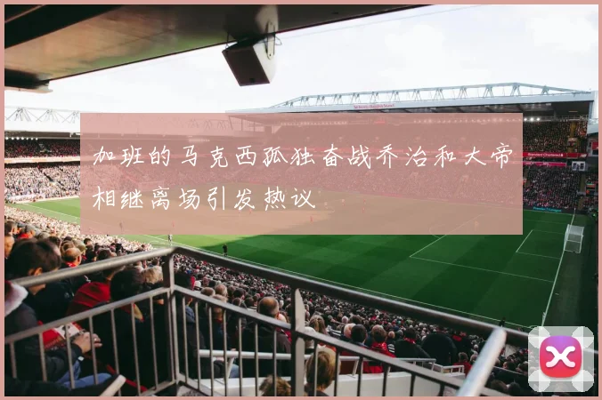 加班的马克西孤独奋战乔治和大帝相继离场引发热议