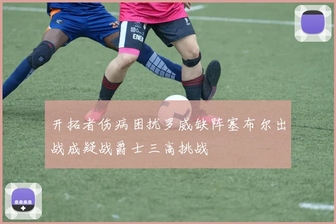 开拓者伤病困扰罗威缺阵塞布尔出战成疑战爵士三高挑战