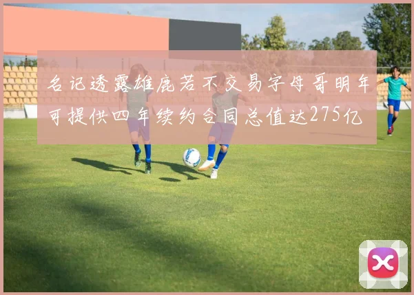 名记透露雄鹿若不交易字母哥明年可提供四年续约合同总值达275亿