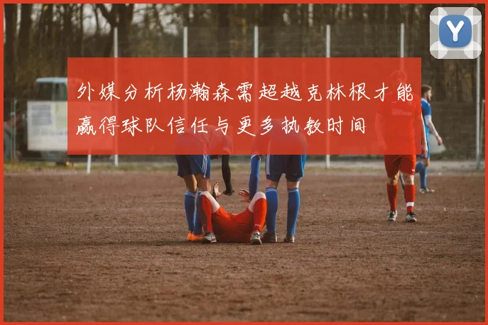 外媒分析杨瀚森需超越克林根才能赢得球队信任与更多执教时间
