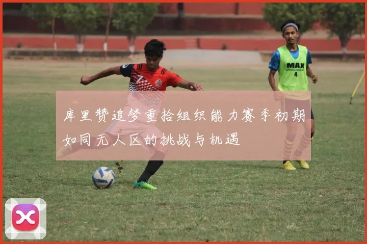 库里赞追梦重拾组织能力赛季初期如同无人区的挑战与机遇