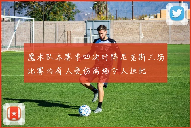 魔术队本赛季四次对阵尼克斯三场比赛均有人受伤离场令人担忧