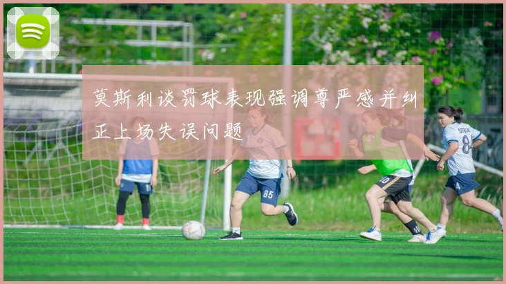 莫斯利谈罚球表现强调尊严感并纠正上场失误问题